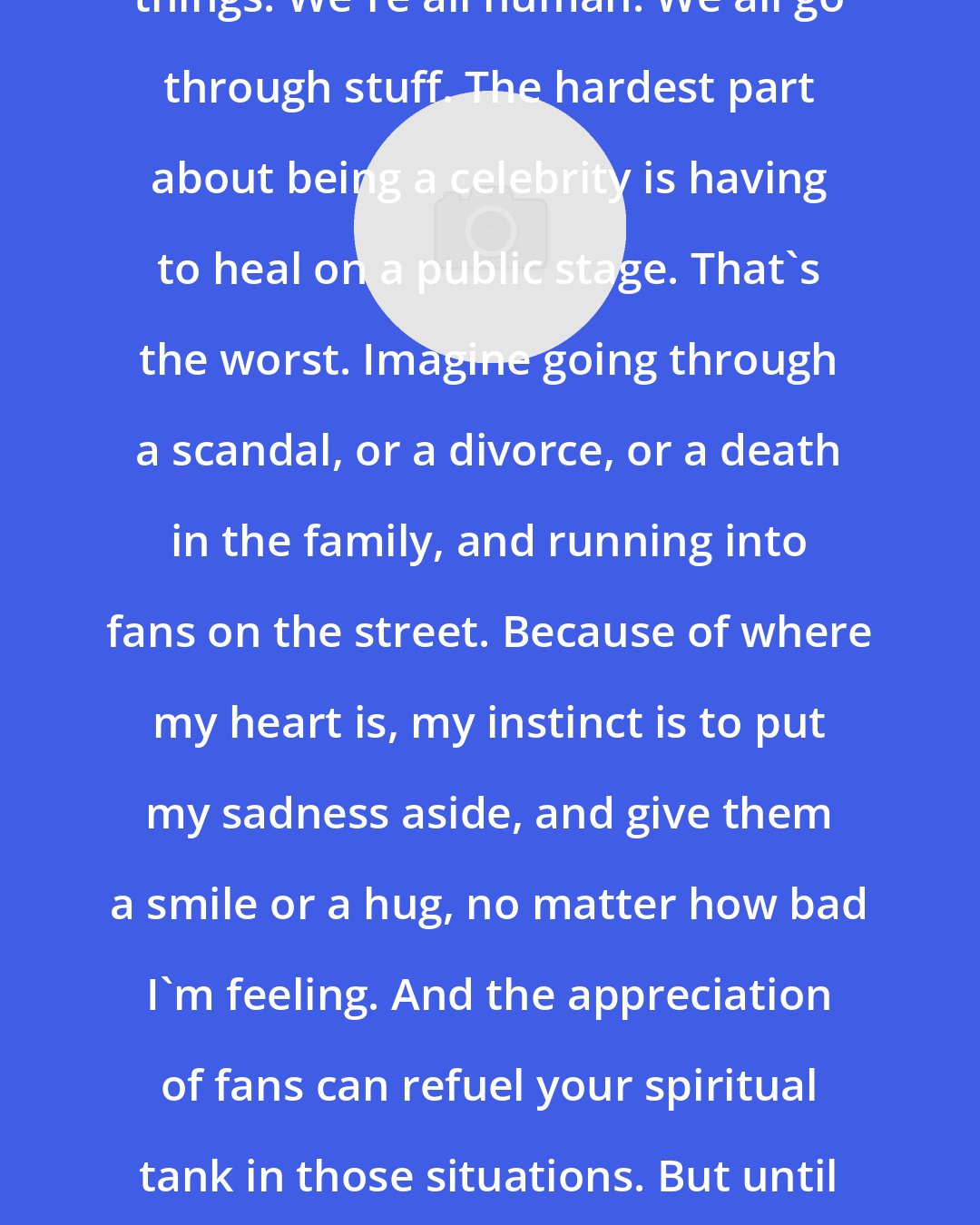 Al B. Sure!: Prayer and encouraging words change things. We're all human. We all go through stuff. The hardest part about being a celebrity is having to heal on a public stage. That's the worst. Imagine going through a scandal, or a divorce, or a death in the family, and running into fans on the street. Because of where my heart is, my instinct is to put my sadness aside, and give them a smile or a hug, no matter how bad I'm feeling. And the appreciation of fans can refuel your spiritual tank in those situations. But until you're famous, people don't realize how difficult that is.