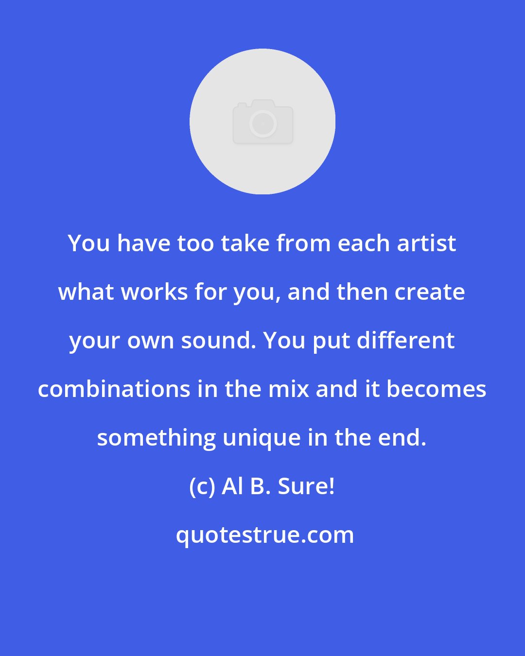 Al B. Sure!: You have too take from each artist what works for you, and then create your own sound. You put different combinations in the mix and it becomes something unique in the end.