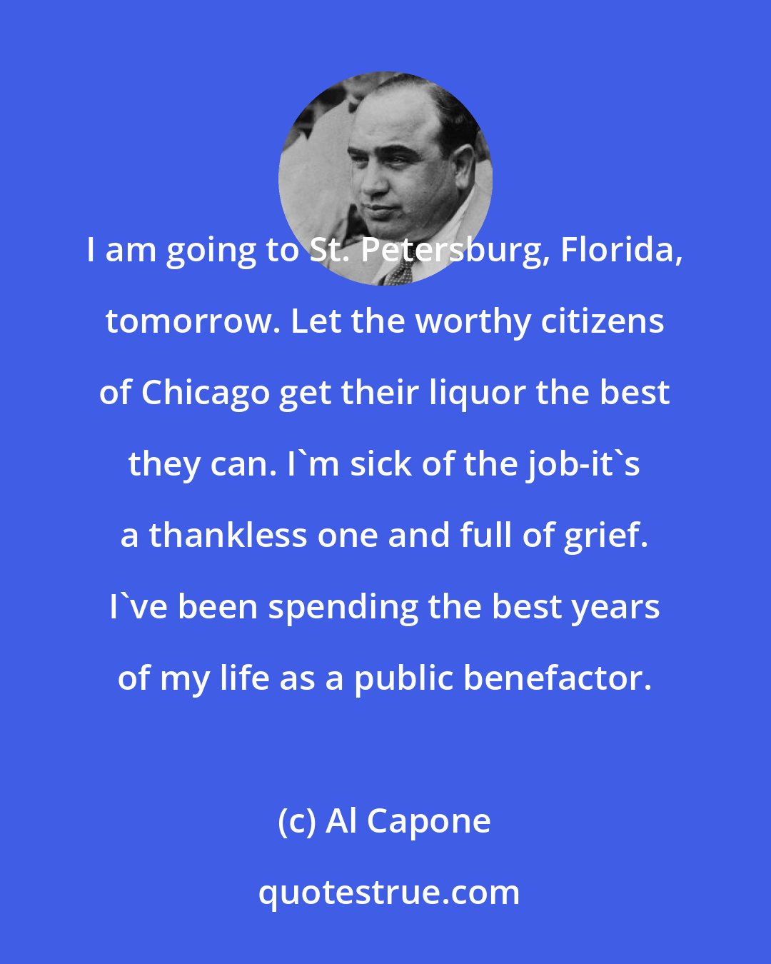Al Capone: I am going to St. Petersburg, Florida, tomorrow. Let the worthy citizens of Chicago get their liquor the best they can. I'm sick of the job-it's a thankless one and full of grief. I've been spending the best years of my life as a public benefactor.