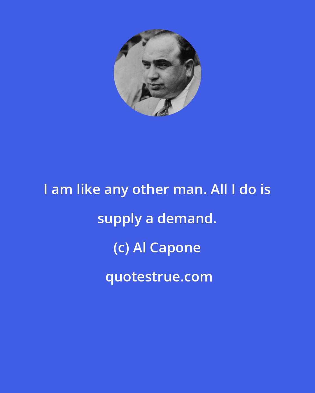 Al Capone: I am like any other man. All I do is supply a demand.