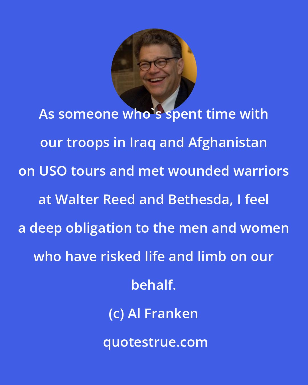 Al Franken: As someone who's spent time with our troops in Iraq and Afghanistan on USO tours and met wounded warriors at Walter Reed and Bethesda, I feel a deep obligation to the men and women who have risked life and limb on our behalf.