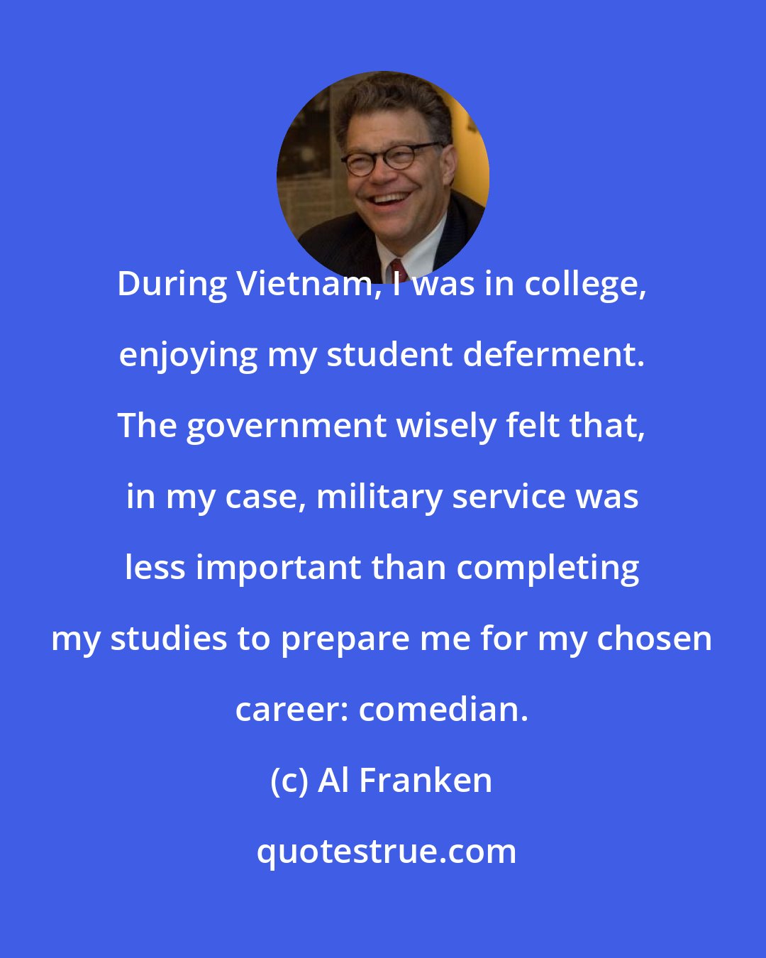 Al Franken: During Vietnam, I was in college, enjoying my student deferment. The government wisely felt that, in my case, military service was less important than completing my studies to prepare me for my chosen career: comedian.