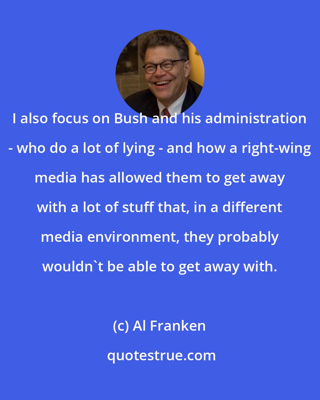 Al Franken: I also focus on Bush and his administration - who do a lot of lying - and how a right-wing media has allowed them to get away with a lot of stuff that, in a different media environment, they probably wouldn't be able to get away with.