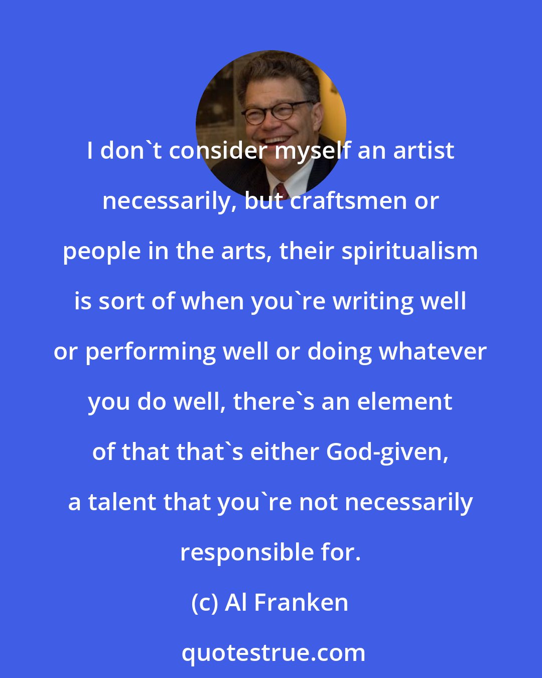 Al Franken: I don't consider myself an artist necessarily, but craftsmen or people in the arts, their spiritualism is sort of when you're writing well or performing well or doing whatever you do well, there's an element of that that's either God-given, a talent that you're not necessarily responsible for.