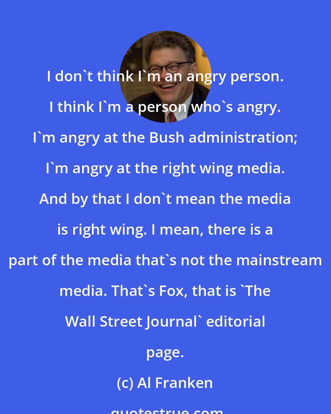 Al Franken: I don't think I'm an angry person. I think I'm a person who's angry. I'm angry at the Bush administration; I'm angry at the right wing media. And by that I don't mean the media is right wing. I mean, there is a part of the media that's not the mainstream media. That's Fox, that is 'The Wall Street Journal' editorial page.