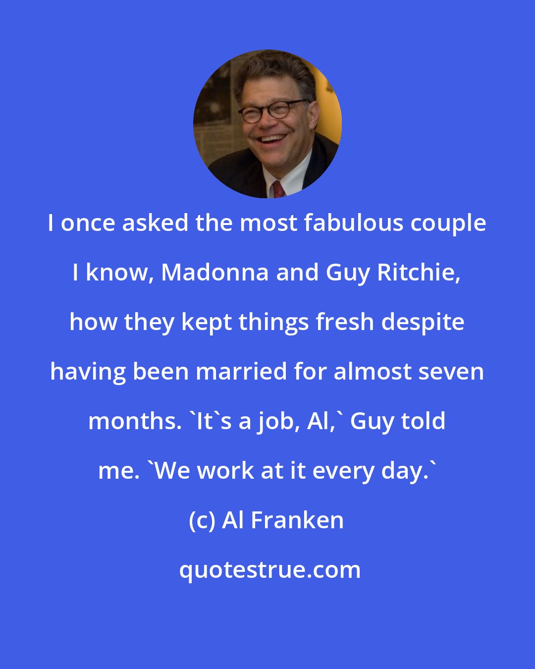 Al Franken: I once asked the most fabulous couple I know, Madonna and Guy Ritchie, how they kept things fresh despite having been married for almost seven months. 'It's a job, Al,' Guy told me. 'We work at it every day.'