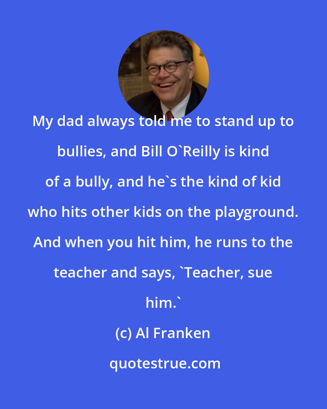 Al Franken: My dad always told me to stand up to bullies, and Bill O'Reilly is kind of a bully, and he's the kind of kid who hits other kids on the playground. And when you hit him, he runs to the teacher and says, 'Teacher, sue him.'