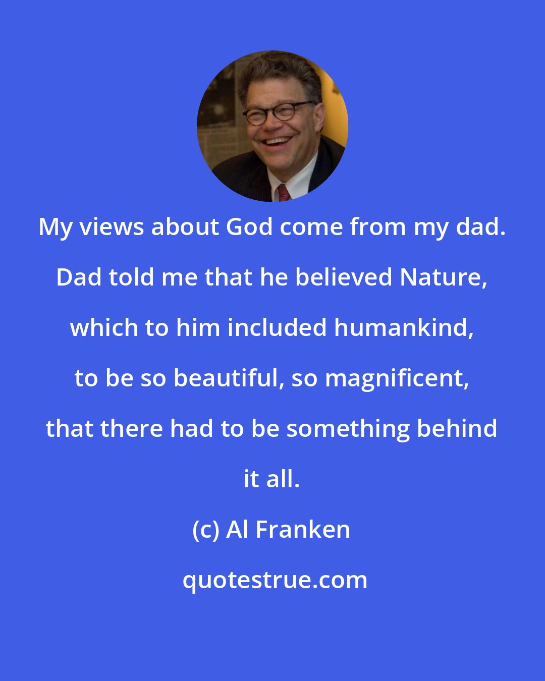 Al Franken: My views about God come from my dad. Dad told me that he believed Nature, which to him included humankind, to be so beautiful, so magnificent, that there had to be something behind it all.