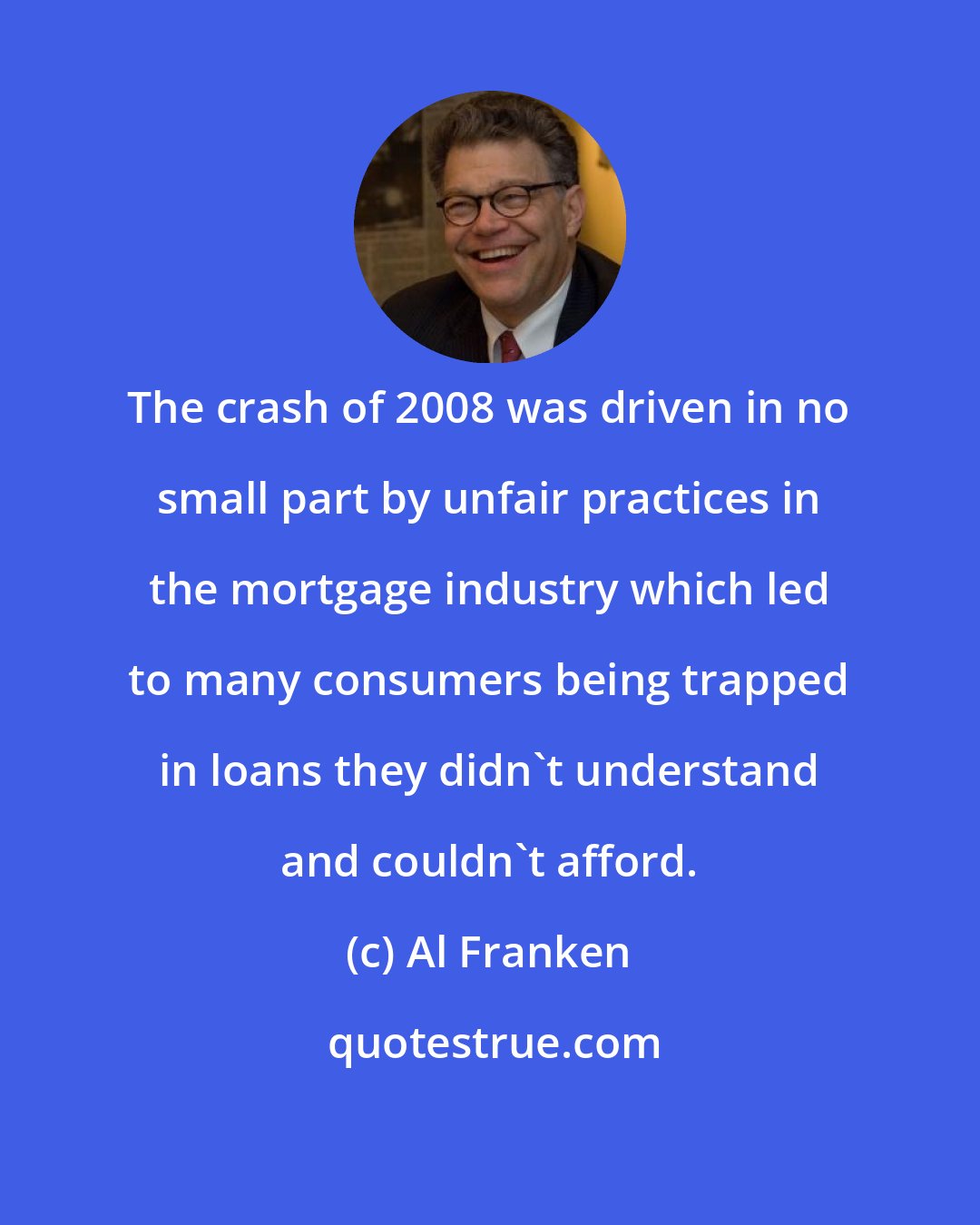 Al Franken: The crash of 2008 was driven in no small part by unfair practices in the mortgage industry which led to many consumers being trapped in loans they didn't understand and couldn't afford.