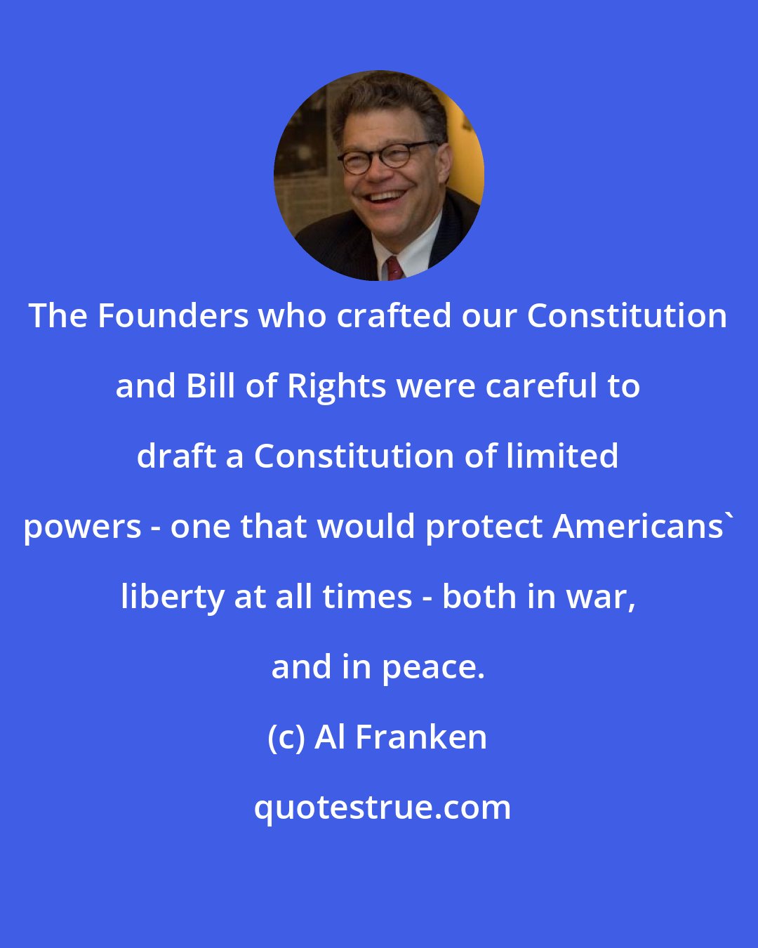 Al Franken: The Founders who crafted our Constitution and Bill of Rights were careful to draft a Constitution of limited powers - one that would protect Americans' liberty at all times - both in war, and in peace.