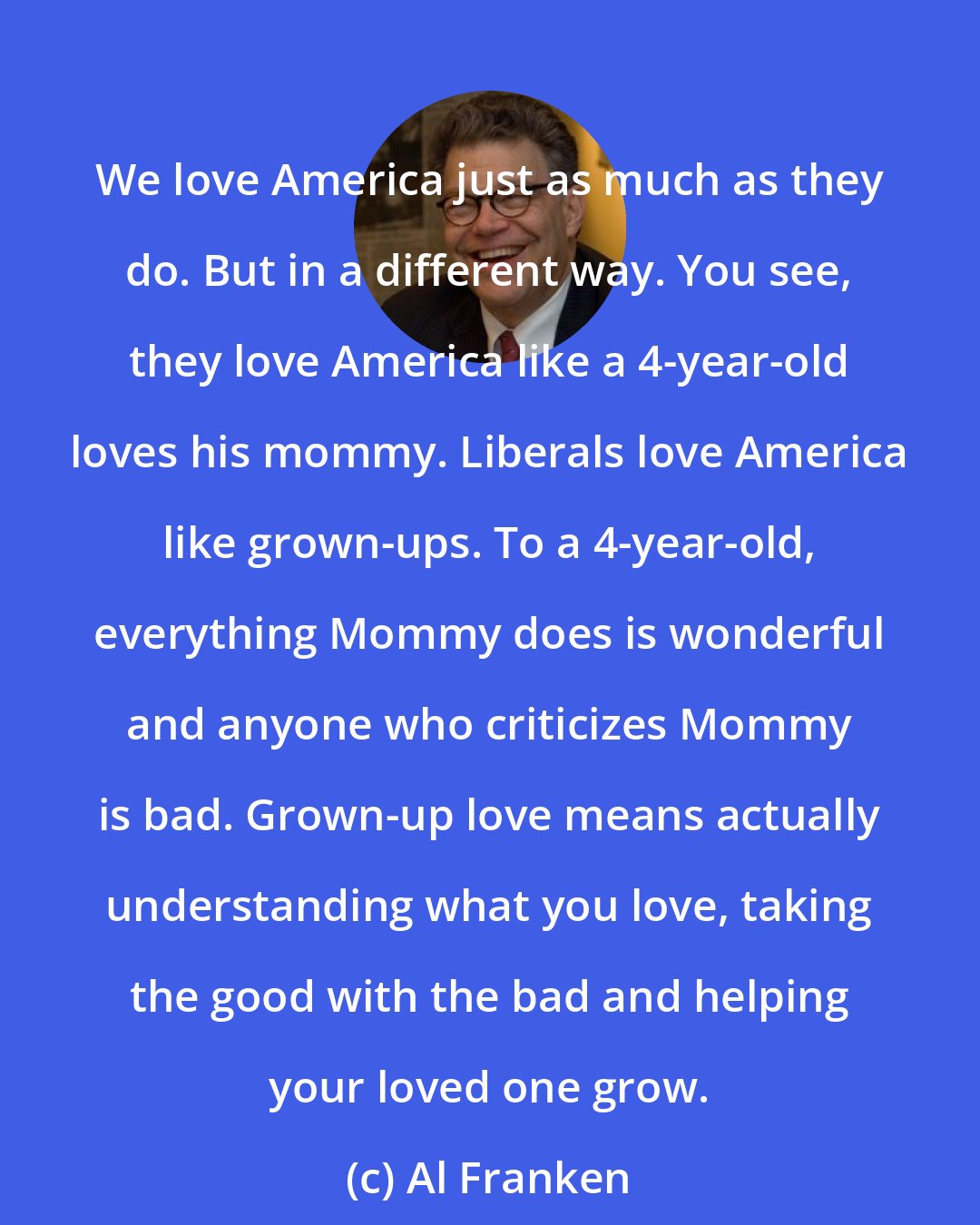 Al Franken: We love America just as much as they do. But in a different way. You see, they love America like a 4-year-old loves his mommy. Liberals love America like grown-ups. To a 4-year-old, everything Mommy does is wonderful and anyone who criticizes Mommy is bad. Grown-up love means actually understanding what you love, taking the good with the bad and helping your loved one grow.