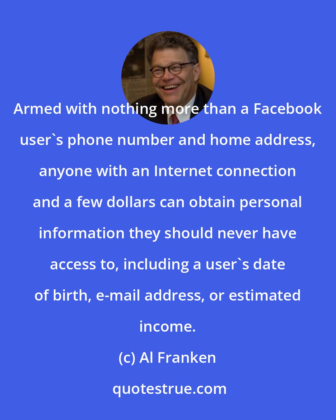 Al Franken: Armed with nothing more than a Facebook user's phone number and home address, anyone with an Internet connection and a few dollars can obtain personal information they should never have access to, including a user's date of birth, e-mail address, or estimated income.