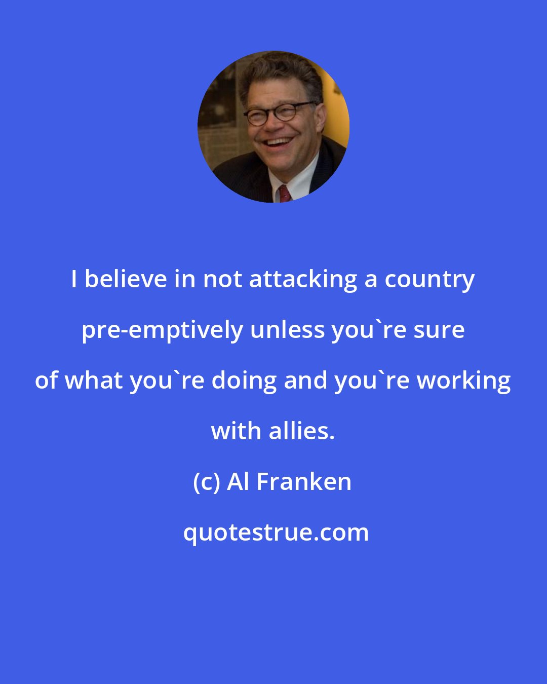 Al Franken: I believe in not attacking a country pre-emptively unless you're sure of what you're doing and you're working with allies.