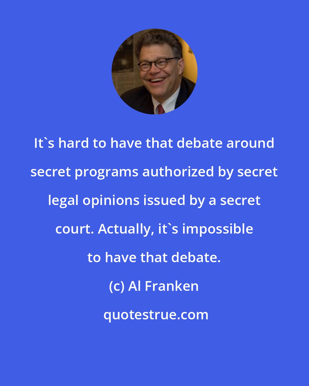 Al Franken: It's hard to have that debate around secret programs authorized by secret legal opinions issued by a secret court. Actually, it's impossible to have that debate.