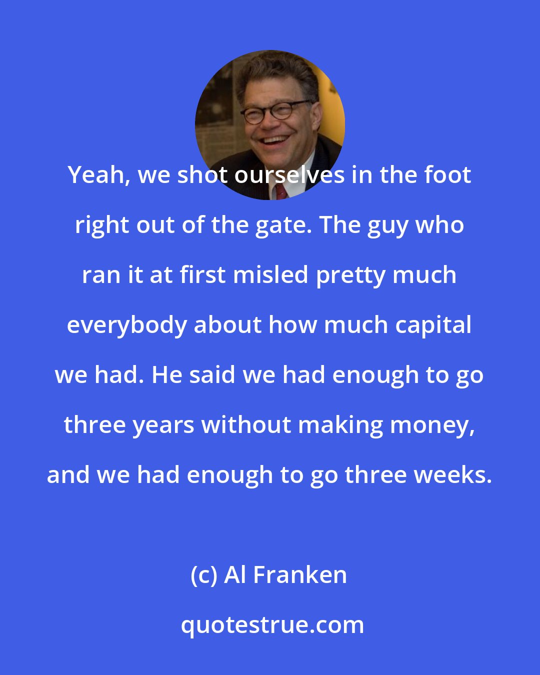 Al Franken: Yeah, we shot ourselves in the foot right out of the gate. The guy who ran it at first misled pretty much everybody about how much capital we had. He said we had enough to go three years without making money, and we had enough to go three weeks.