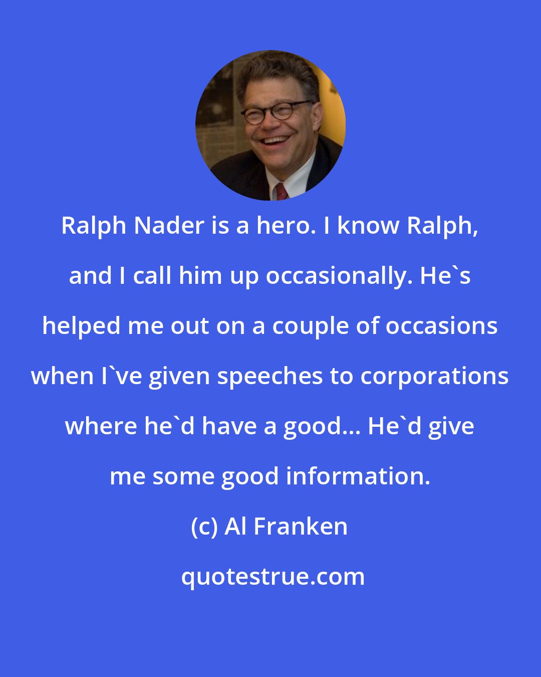 Al Franken: Ralph Nader is a hero. I know Ralph, and I call him up occasionally. He's helped me out on a couple of occasions when I've given speeches to corporations where he'd have a good... He'd give me some good information.