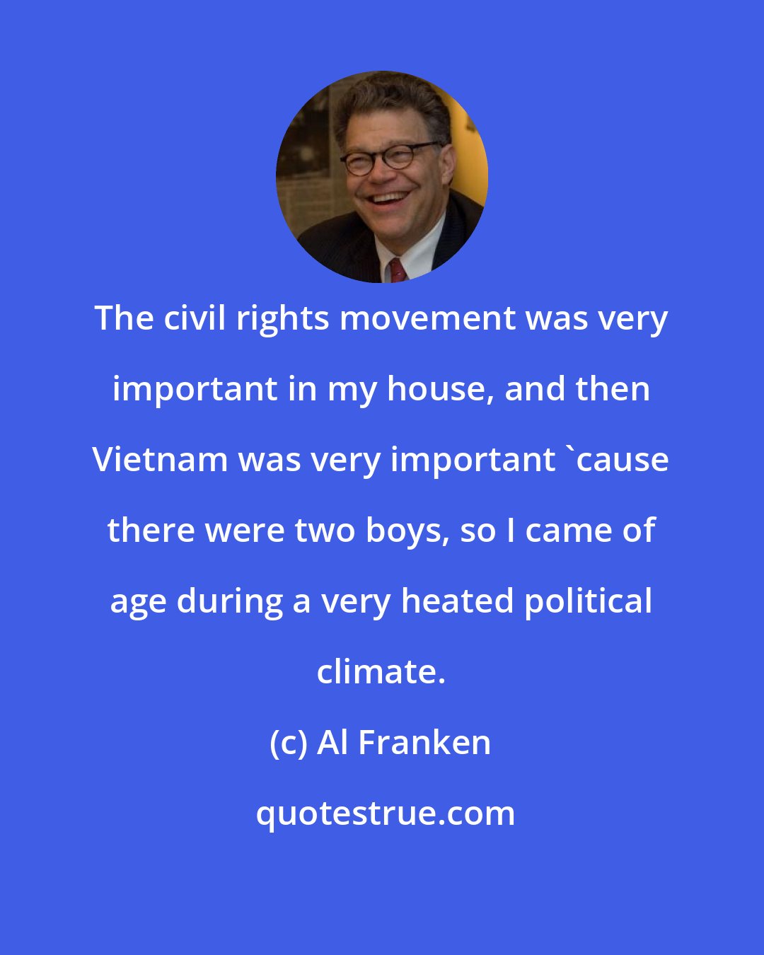 Al Franken: The civil rights movement was very important in my house, and then Vietnam was very important 'cause there were two boys, so I came of age during a very heated political climate.