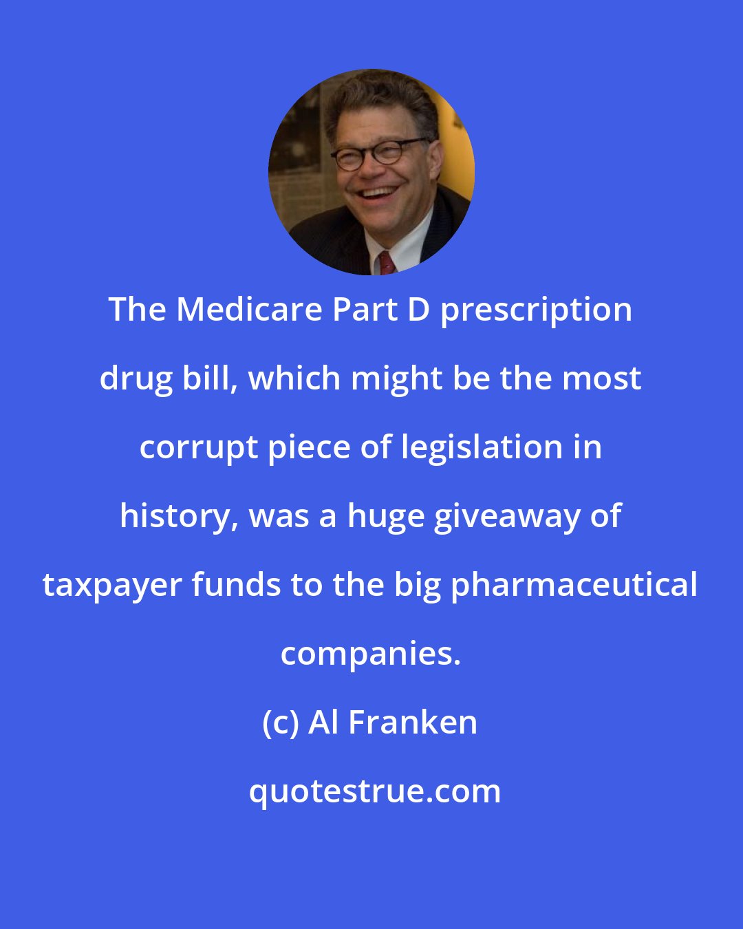 Al Franken: The Medicare Part D prescription drug bill, which might be the most corrupt piece of legislation in history, was a huge giveaway of taxpayer funds to the big pharmaceutical companies.