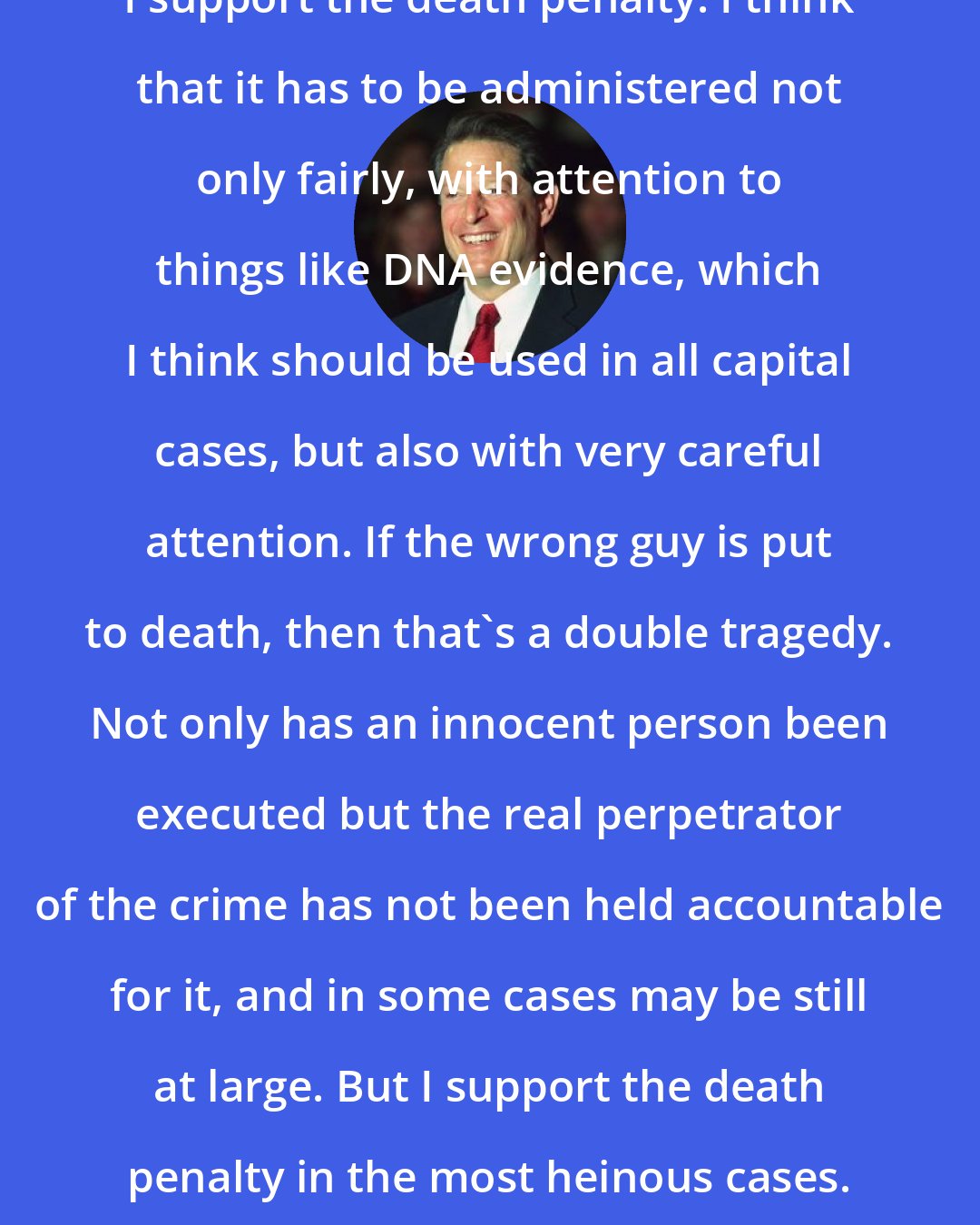 Al Gore: I support the death penalty. I think that it has to be administered not only fairly, with attention to things like DNA evidence, which I think should be used in all capital cases, but also with very careful attention. If the wrong guy is put to death, then that's a double tragedy. Not only has an innocent person been executed but the real perpetrator of the crime has not been held accountable for it, and in some cases may be still at large. But I support the death penalty in the most heinous cases.