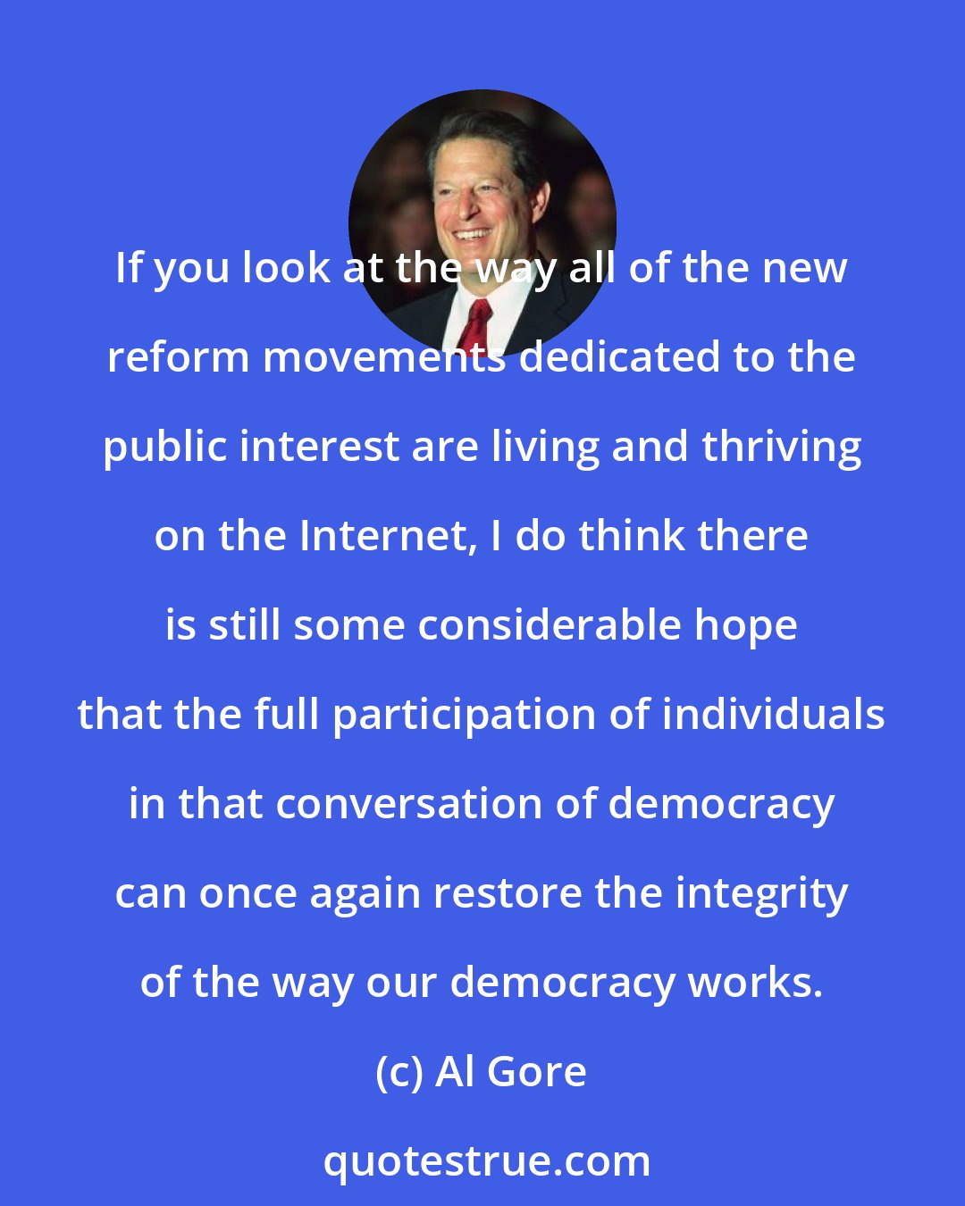 Al Gore: If you look at the way all of the new reform movements dedicated to the public interest are living and thriving on the Internet, I do think there is still some considerable hope that the full participation of individuals in that conversation of democracy can once again restore the integrity of the way our democracy works.