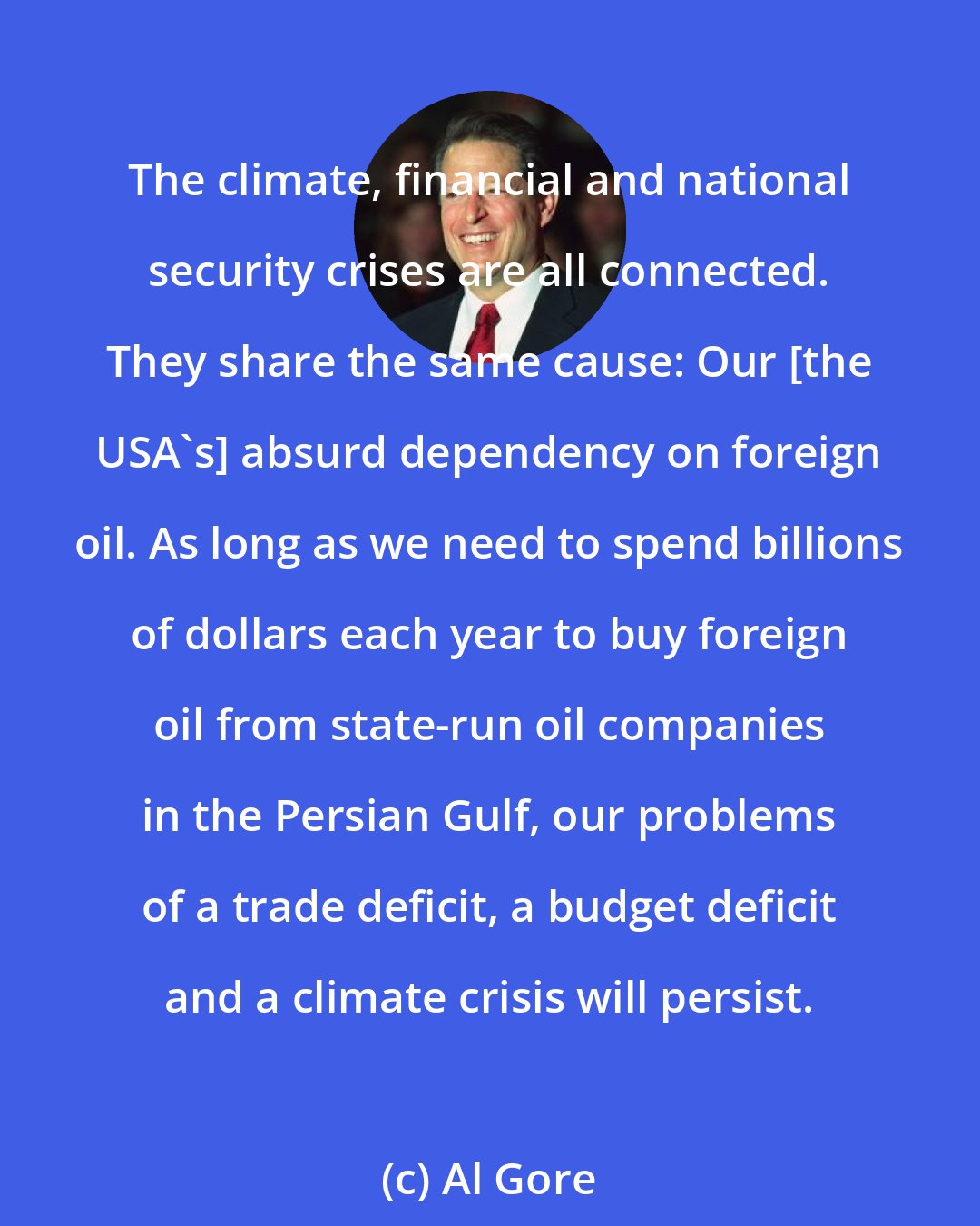 Al Gore: The climate, financial and national security crises are all connected. They share the same cause: Our [the USA's] absurd dependency on foreign oil. As long as we need to spend billions of dollars each year to buy foreign oil from state-run oil companies in the Persian Gulf, our problems of a trade deficit, a budget deficit and a climate crisis will persist.