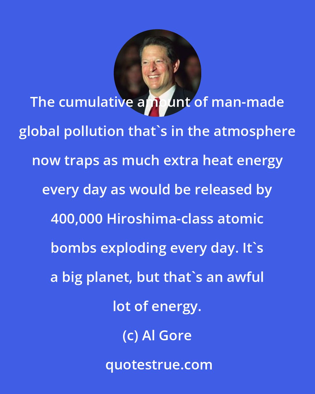 Al Gore: The cumulative amount of man-made global pollution that's in the atmosphere now traps as much extra heat energy every day as would be released by 400,000 Hiroshima-class atomic bombs exploding every day. It's a big planet, but that's an awful lot of energy.