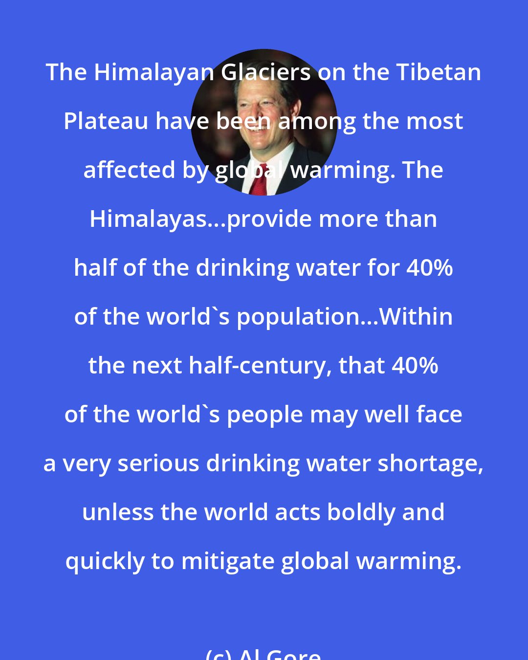 Al Gore: The Himalayan Glaciers on the Tibetan Plateau have been among the most affected by global warming. The Himalayas...provide more than half of the drinking water for 40% of the world's population...Within the next half-century, that 40% of the world's people may well face a very serious drinking water shortage, unless the world acts boldly and quickly to mitigate global warming.