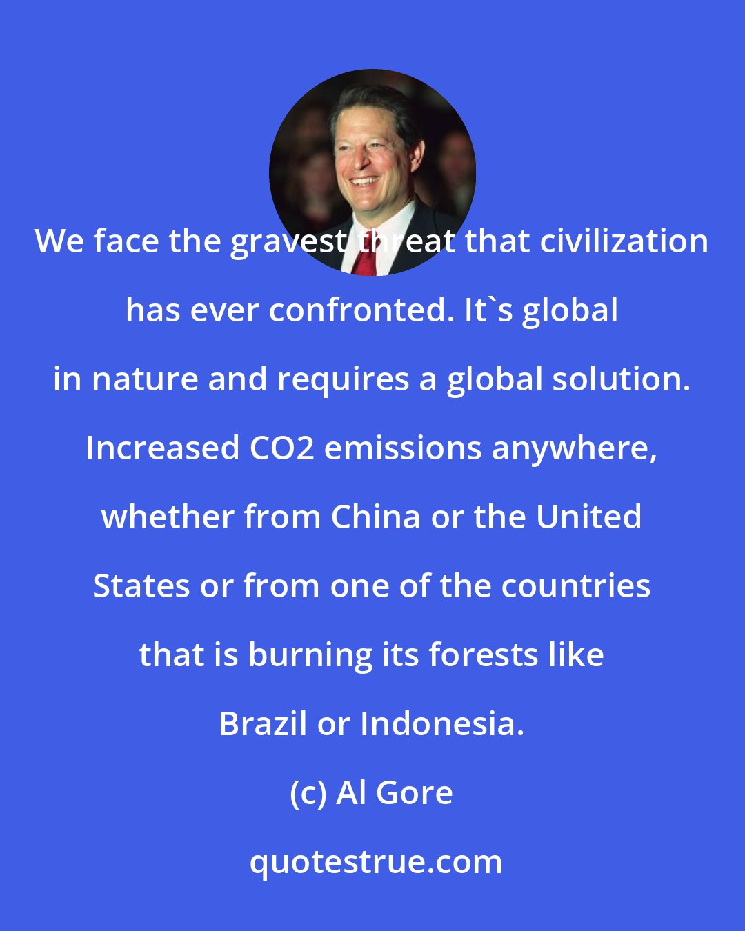 Al Gore: We face the gravest threat that civilization has ever confronted. It's global in nature and requires a global solution. Increased CO2 emissions anywhere, whether from China or the United States or from one of the countries that is burning its forests like Brazil or Indonesia.