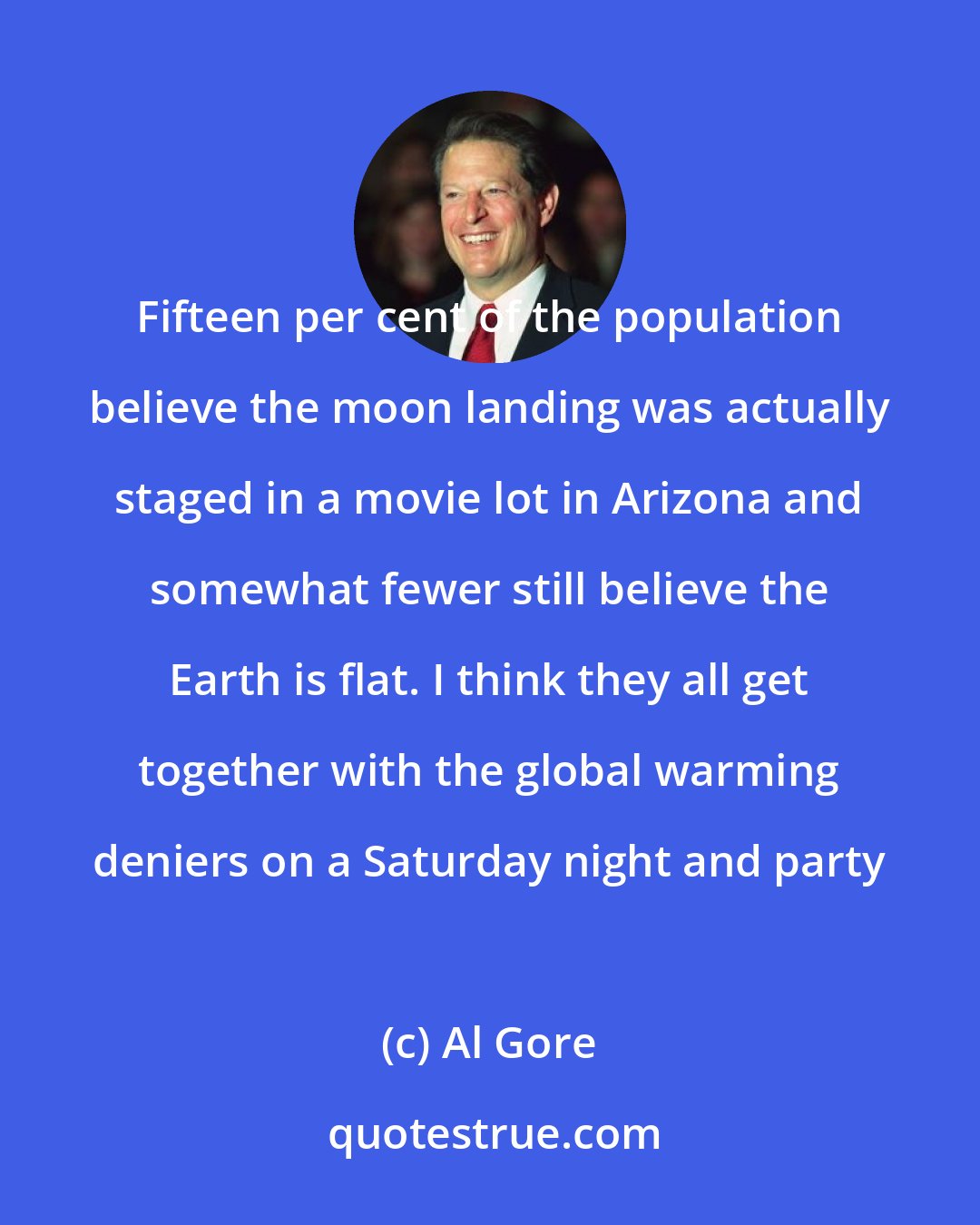 Al Gore: Fifteen per cent of the population believe the moon landing was actually staged in a movie lot in Arizona and somewhat fewer still believe the Earth is flat. I think they all get together with the global warming deniers on a Saturday night and party