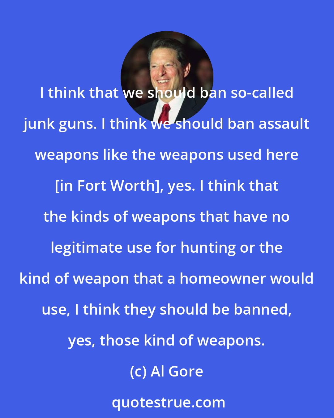 Al Gore: I think that we should ban so-called junk guns. I think we should ban assault weapons like the weapons used here [in Fort Worth], yes. I think that the kinds of weapons that have no legitimate use for hunting or the kind of weapon that a homeowner would use, I think they should be banned, yes, those kind of weapons.