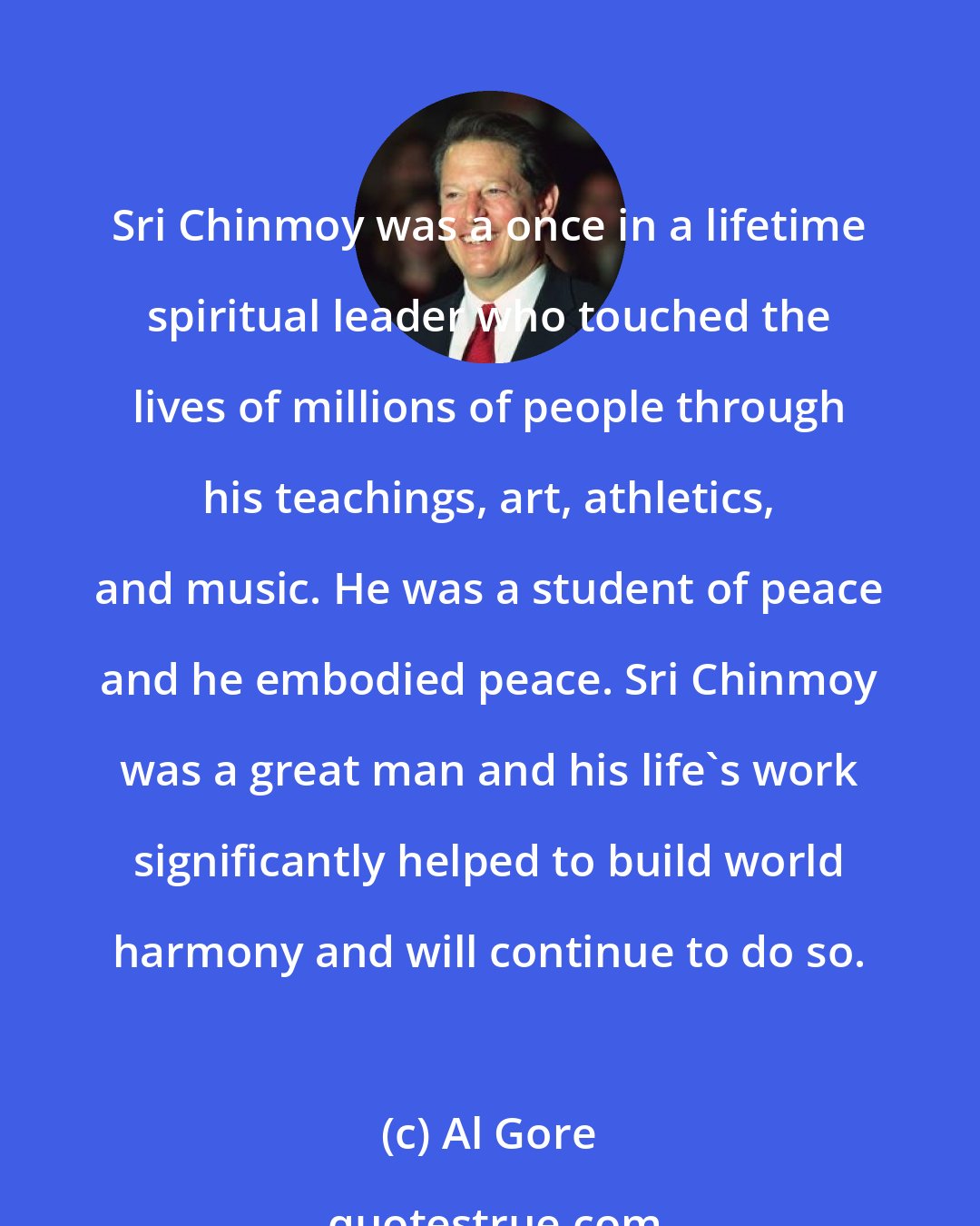 Al Gore: Sri Chinmoy was a once in a lifetime spiritual leader who touched the lives of millions of people through his teachings, art, athletics, and music. He was a student of peace and he embodied peace. Sri Chinmoy was a great man and his life's work significantly helped to build world harmony and will continue to do so.