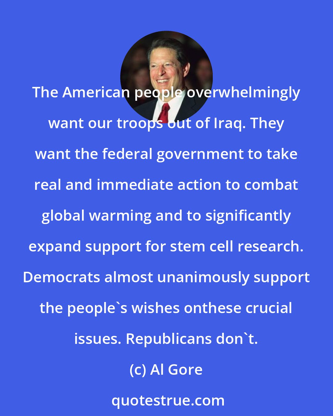 Al Gore: The American people overwhelmingly want our troops out of Iraq. They want the federal government to take real and immediate action to combat global warming and to significantly expand support for stem cell research. Democrats almost unanimously support the people's wishes onthese crucial issues. Republicans don't.