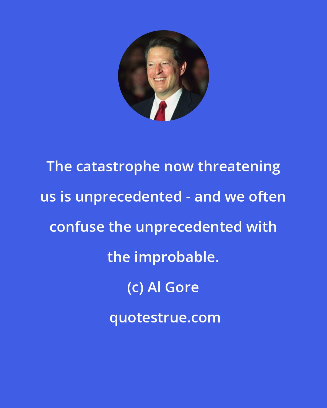 Al Gore: The catastrophe now threatening us is unprecedented - and we often confuse the unprecedented with the improbable.