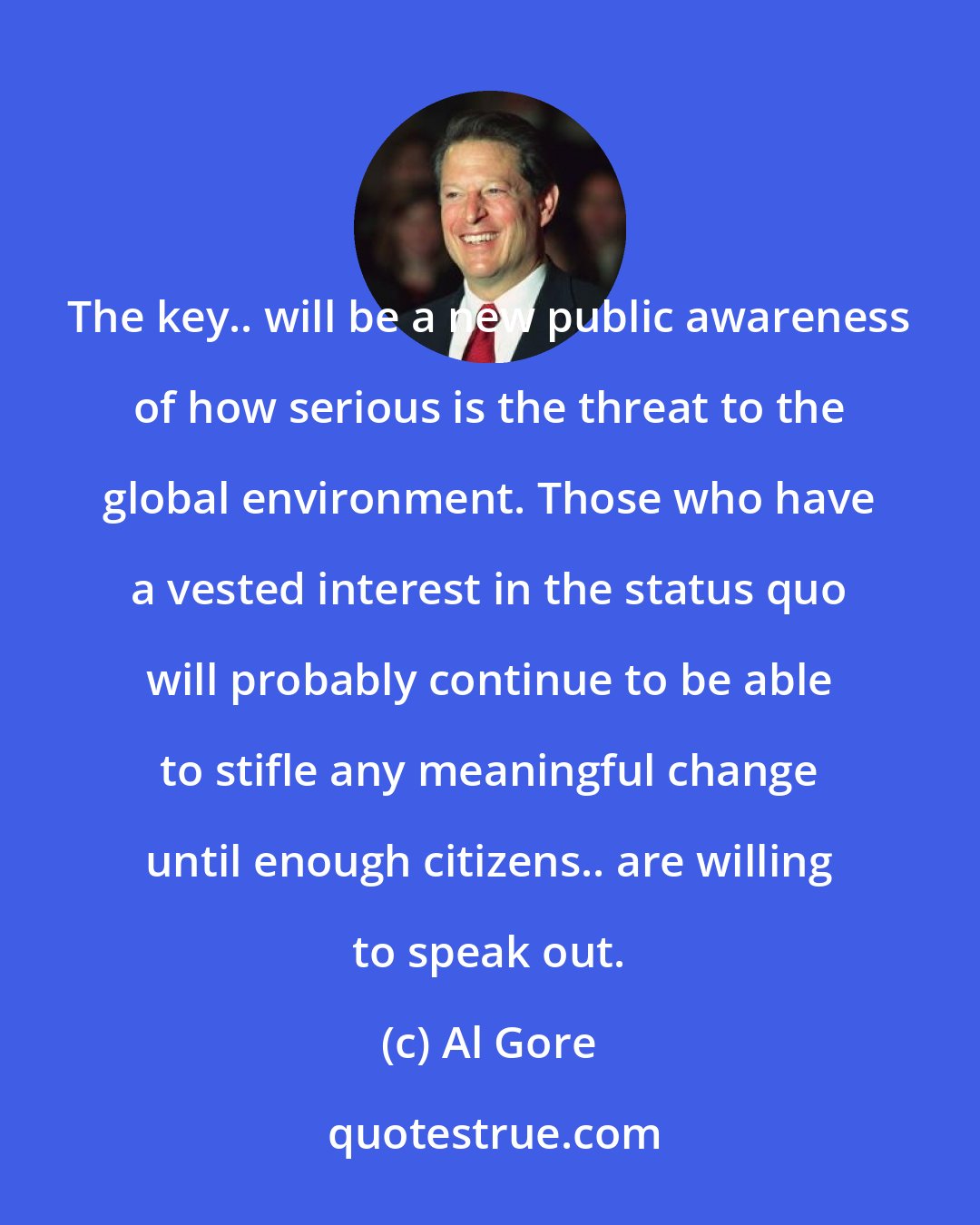 Al Gore: The key.. will be a new public awareness of how serious is the threat to the global environment. Those who have a vested interest in the status quo will probably continue to be able to stifle any meaningful change until enough citizens.. are willing to speak out.