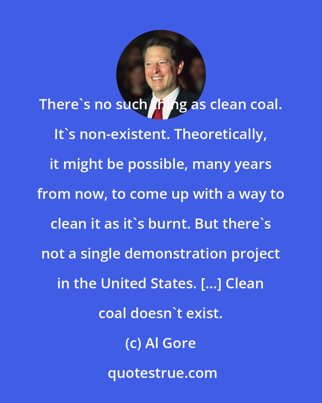 Al Gore: There's no such thing as clean coal. It's non-existent. Theoretically, it might be possible, many years from now, to come up with a way to clean it as it's burnt. But there's not a single demonstration project in the United States. [...] Clean coal doesn't exist.