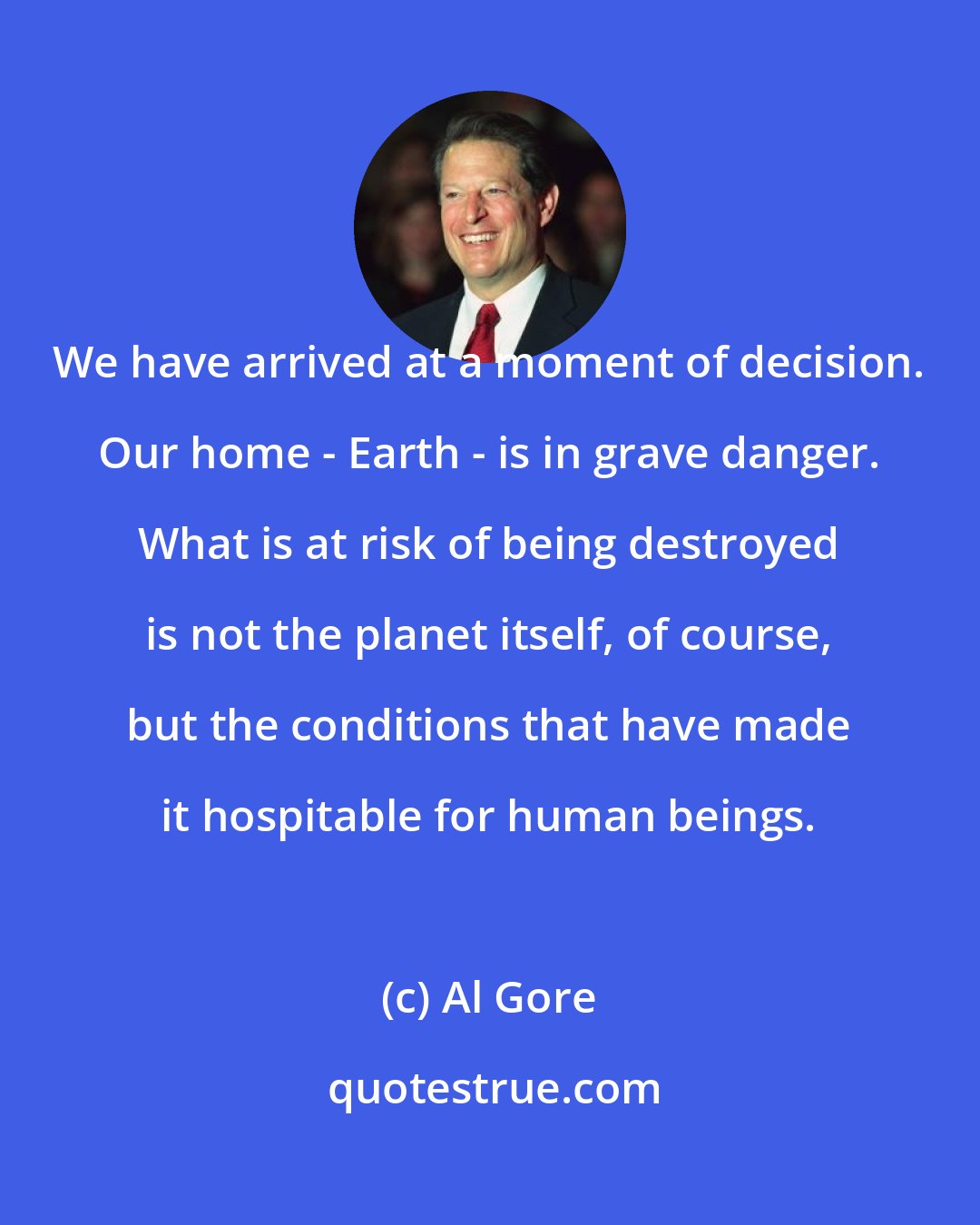 Al Gore: We have arrived at a moment of decision. Our home - Earth - is in grave danger. What is at risk of being destroyed is not the planet itself, of course, but the conditions that have made it hospitable for human beings.