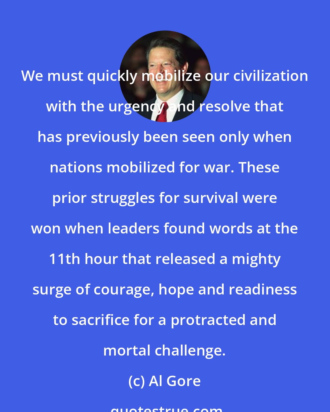 Al Gore: We must quickly mobilize our civilization with the urgency and resolve that has previously been seen only when nations mobilized for war. These prior struggles for survival were won when leaders found words at the 11th hour that released a mighty surge of courage, hope and readiness to sacrifice for a protracted and mortal challenge.