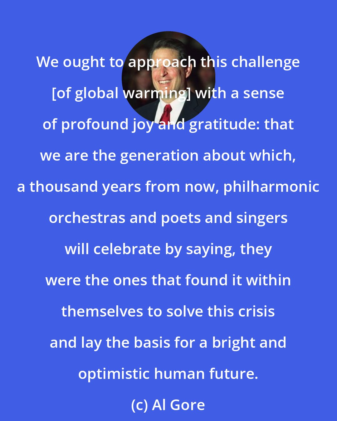 Al Gore: We ought to approach this challenge [of global warming] with a sense of profound joy and gratitude: that we are the generation about which, a thousand years from now, philharmonic orchestras and poets and singers will celebrate by saying, they were the ones that found it within themselves to solve this crisis and lay the basis for a bright and optimistic human future.