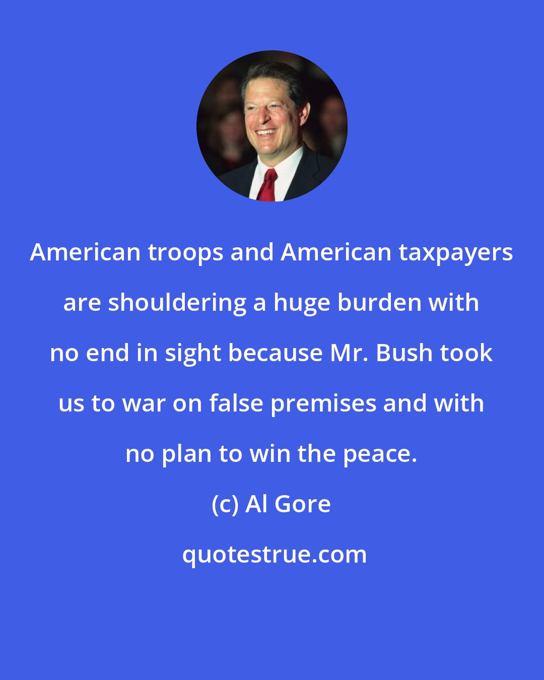 Al Gore: American troops and American taxpayers are shouldering a huge burden with no end in sight because Mr. Bush took us to war on false premises and with no plan to win the peace.