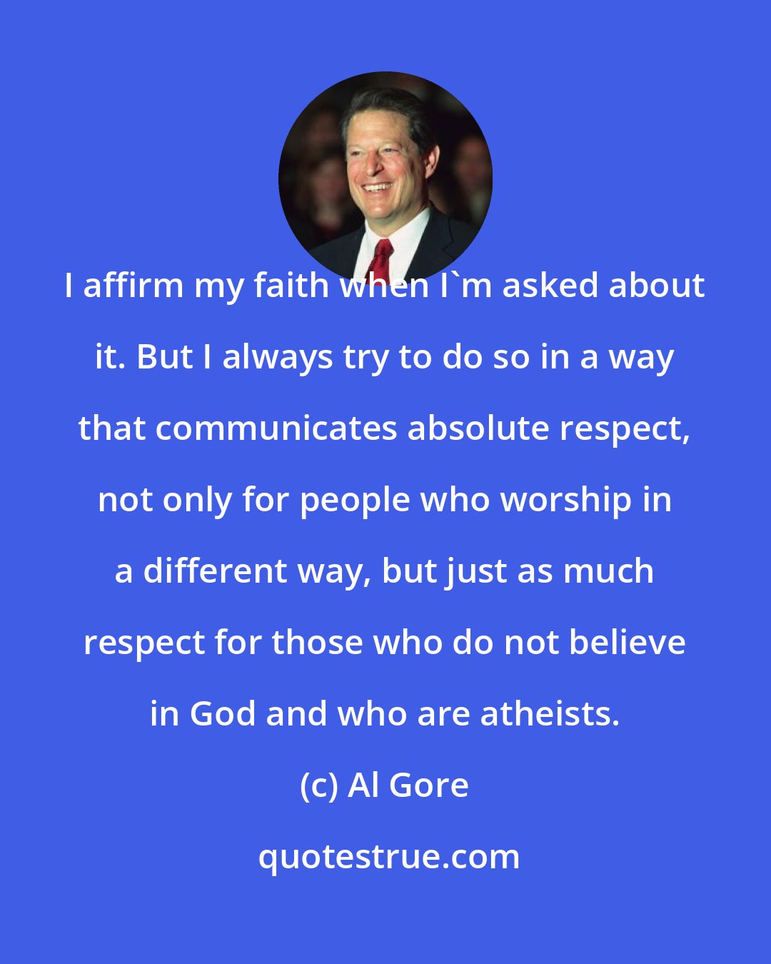 Al Gore: I affirm my faith when I'm asked about it. But I always try to do so in a way that communicates absolute respect, not only for people who worship in a different way, but just as much respect for those who do not believe in God and who are atheists.