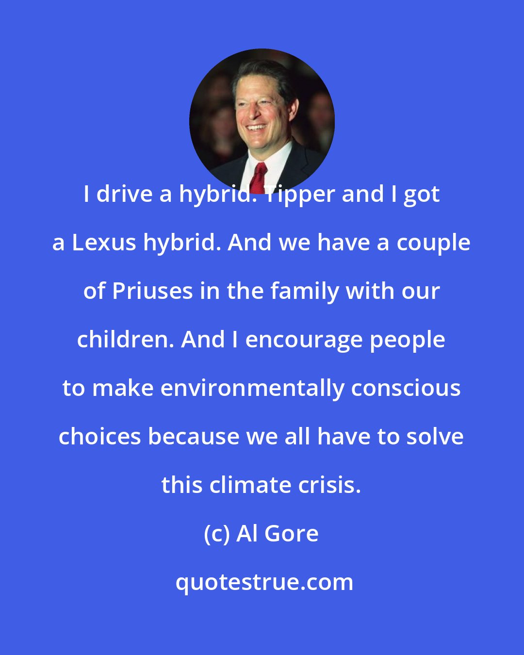 Al Gore: I drive a hybrid. Tipper and I got a Lexus hybrid. And we have a couple of Priuses in the family with our children. And I encourage people to make environmentally conscious choices because we all have to solve this climate crisis.