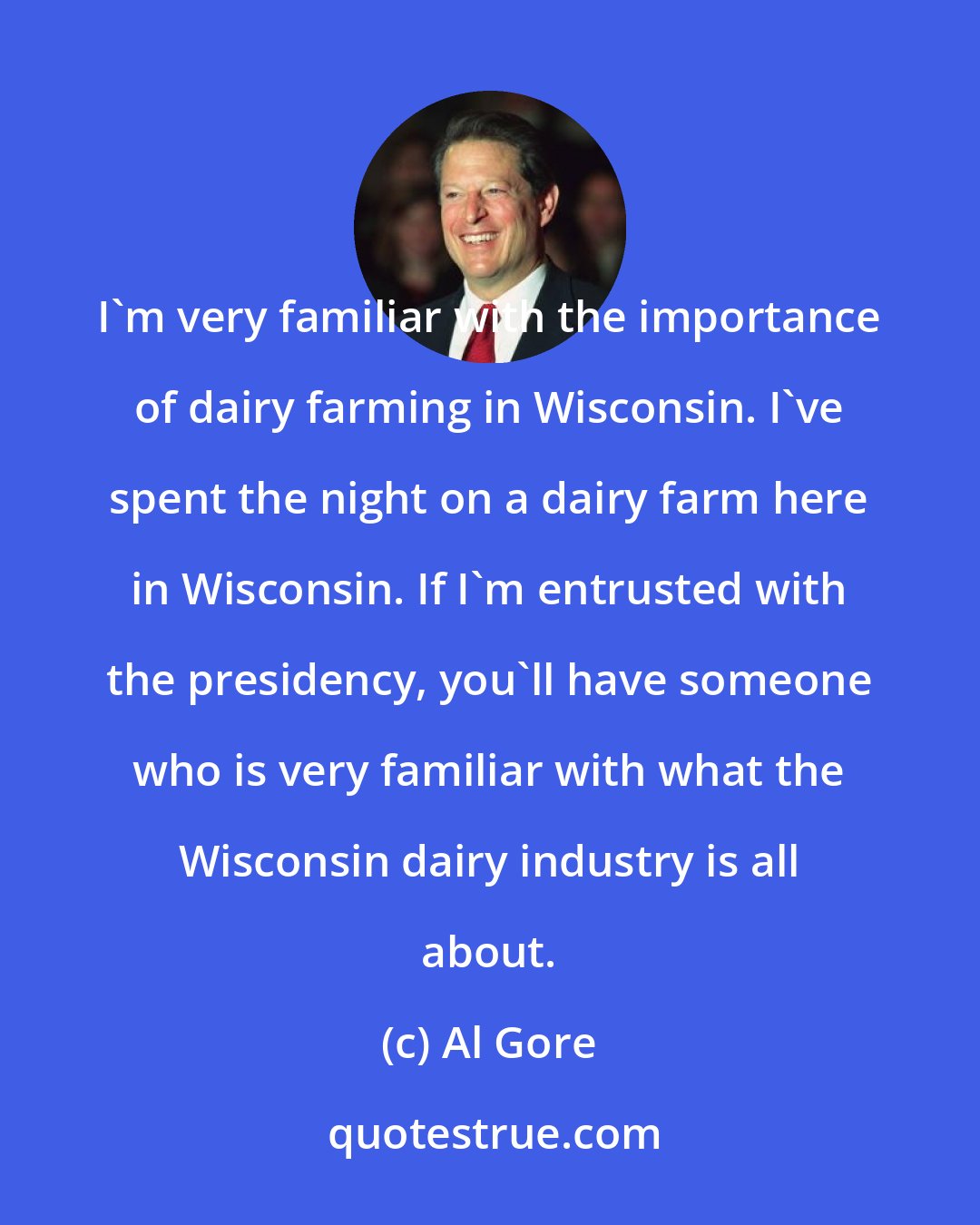 Al Gore: I'm very familiar with the importance of dairy farming in Wisconsin. I've spent the night on a dairy farm here in Wisconsin. If I'm entrusted with the presidency, you'll have someone who is very familiar with what the Wisconsin dairy industry is all about.