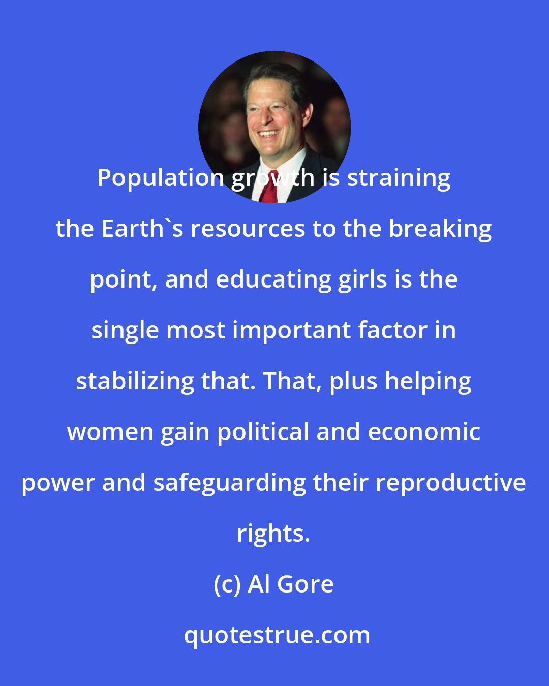 Al Gore: Population growth is straining the Earth's resources to the breaking point, and educating girls is the single most important factor in stabilizing that. That, plus helping women gain political and economic power and safeguarding their reproductive rights.