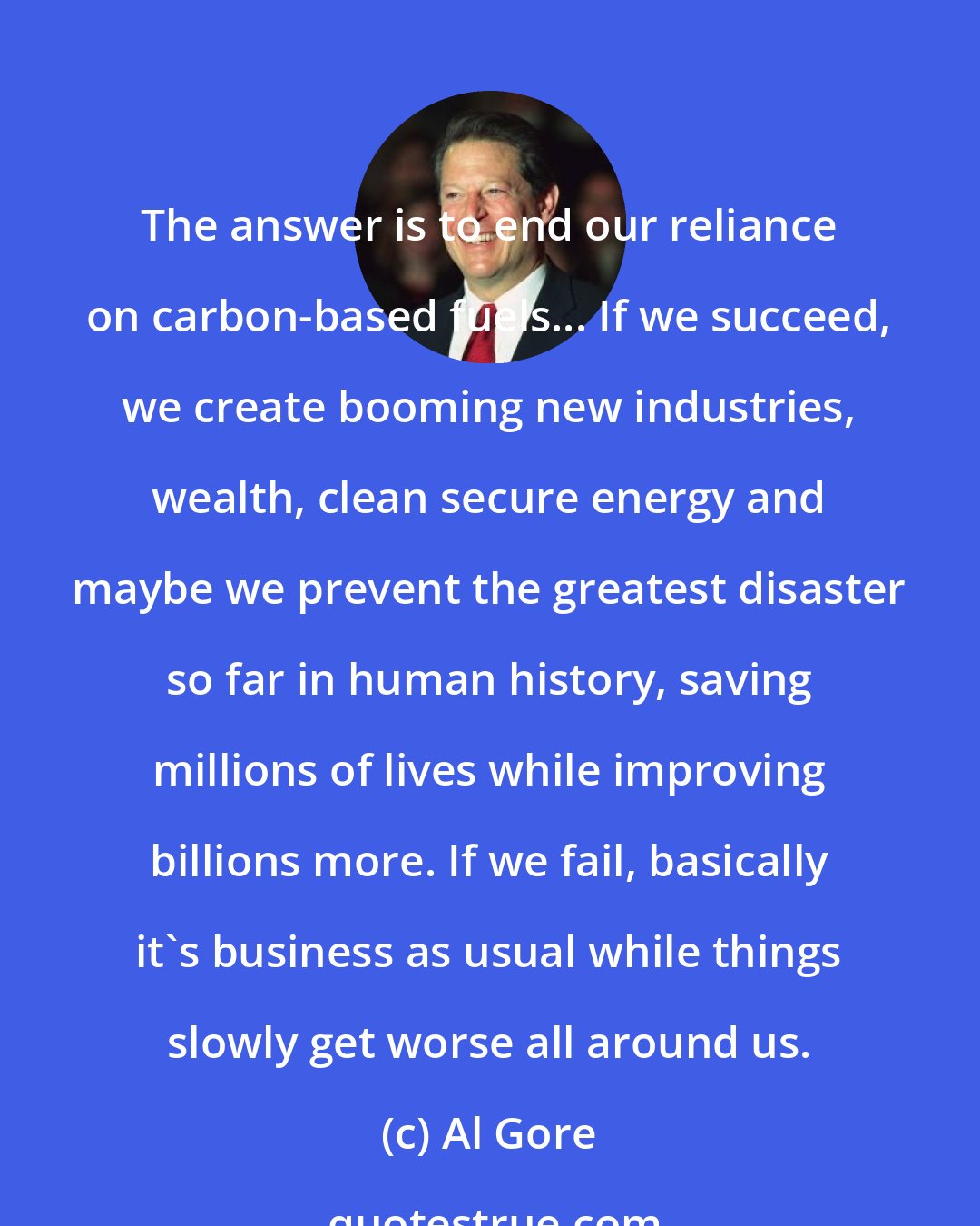 Al Gore: The answer is to end our reliance on carbon-based fuels... If we succeed, we create booming new industries, wealth, clean secure energy and maybe we prevent the greatest disaster so far in human history, saving millions of lives while improving billions more. If we fail, basically it's business as usual while things slowly get worse all around us.