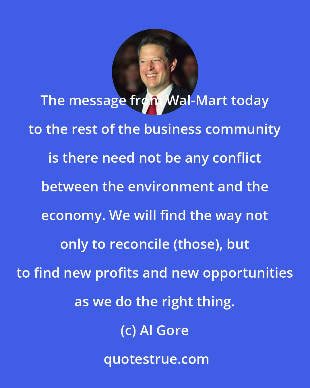 Al Gore: The message from Wal-Mart today to the rest of the business community is there need not be any conflict between the environment and the economy. We will find the way not only to reconcile (those), but to find new profits and new opportunities as we do the right thing.