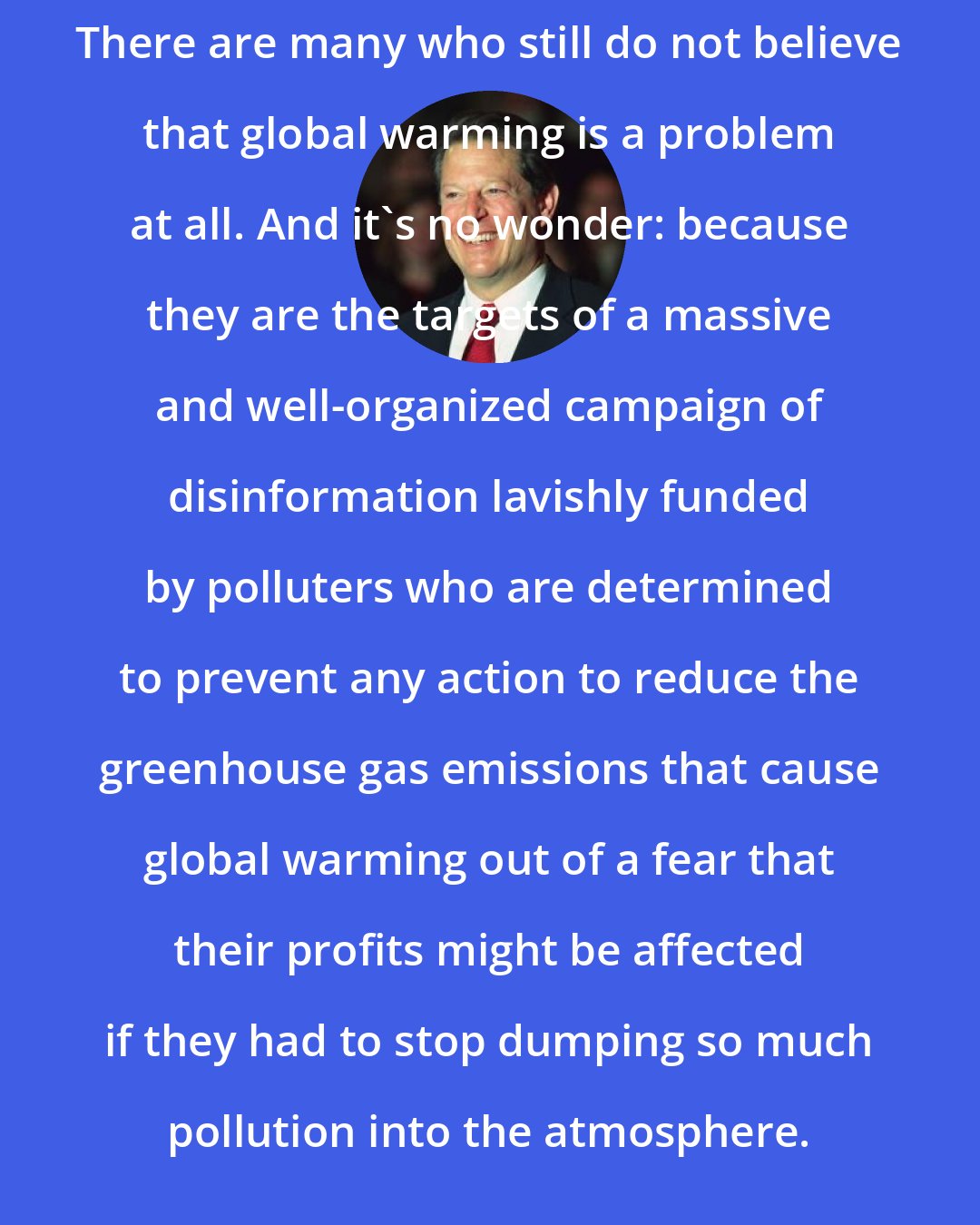 Al Gore: There are many who still do not believe that global warming is a problem at all. And it's no wonder: because they are the targets of a massive and well-organized campaign of disinformation lavishly funded by polluters who are determined to prevent any action to reduce the greenhouse gas emissions that cause global warming out of a fear that their profits might be affected if they had to stop dumping so much pollution into the atmosphere.