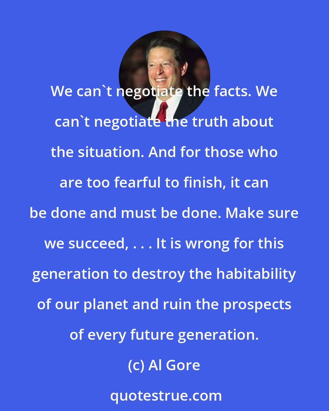 Al Gore: We can't negotiate the facts. We can't negotiate the truth about the situation. And for those who are too fearful to finish, it can be done and must be done. Make sure we succeed, . . . It is wrong for this generation to destroy the habitability of our planet and ruin the prospects of every future generation.