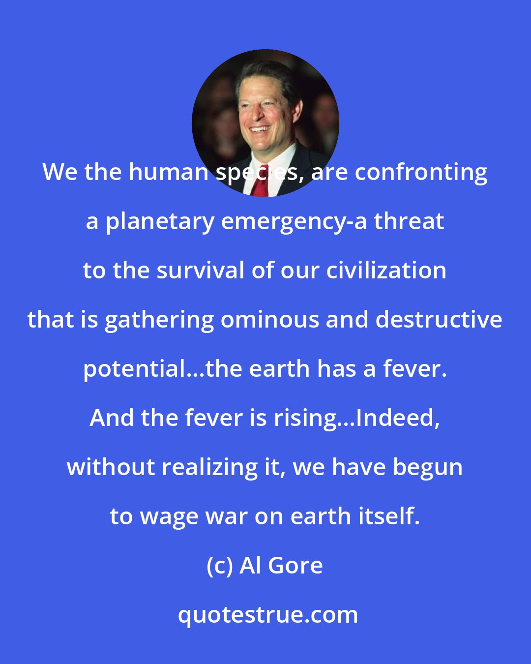 Al Gore: We the human species, are confronting a planetary emergency-a threat to the survival of our civilization that is gathering ominous and destructive potential...the earth has a fever. And the fever is rising...Indeed, without realizing it, we have begun to wage war on earth itself.