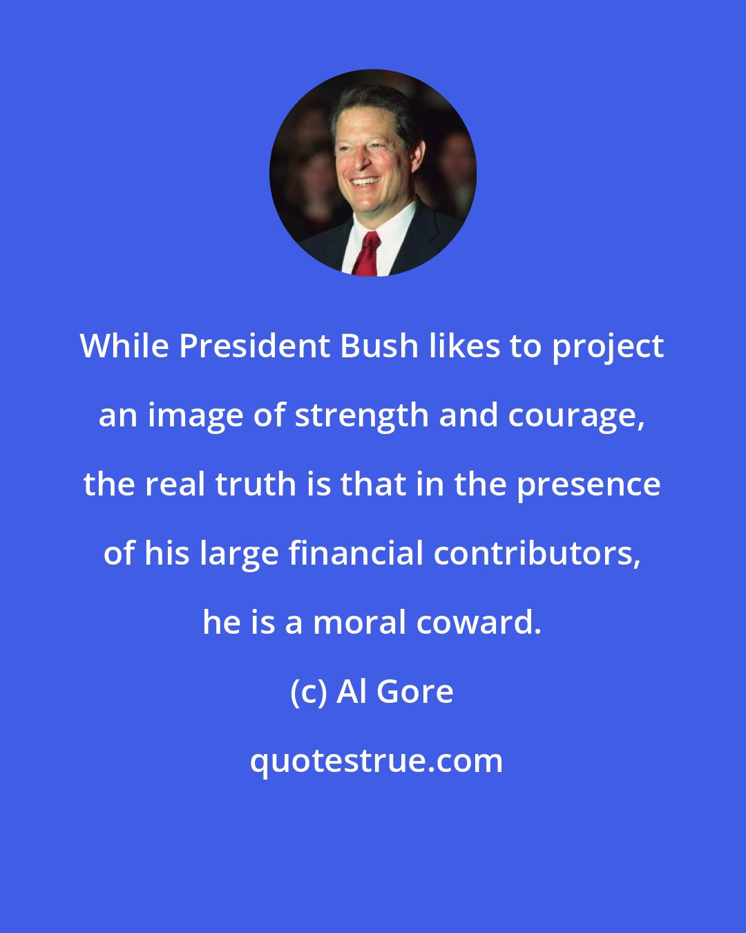 Al Gore: While President Bush likes to project an image of strength and courage, the real truth is that in the presence of his large financial contributors, he is a moral coward.