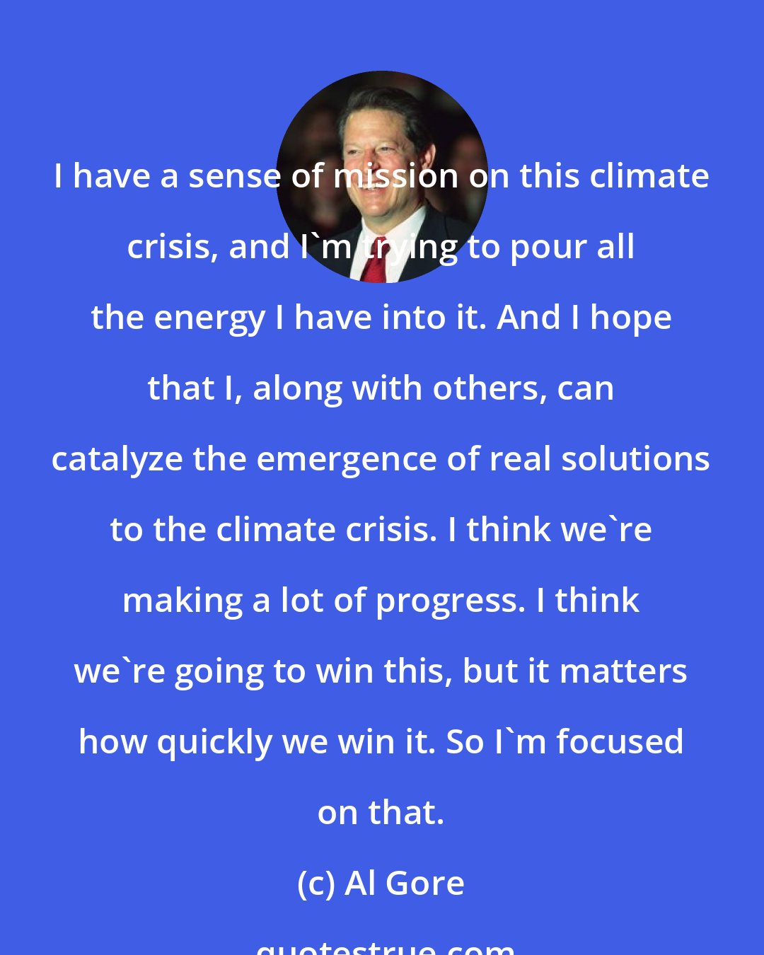 Al Gore: I have a sense of mission on this climate crisis, and I'm trying to pour all the energy I have into it. And I hope that I, along with others, can catalyze the emergence of real solutions to the climate crisis. I think we're making a lot of progress. I think we're going to win this, but it matters how quickly we win it. So I'm focused on that.